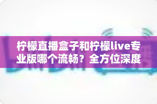 柠檬直播盒子和柠檬live专业版哪个流畅?全方位深度对比测评,帮你找到最顺滑的观看体验 柠檬直播盒子和柠檬live专业版哪个流畅?全方位深度对比测评,帮你找到最顺滑的观看体验