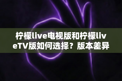 柠檬live电视版和柠檬liveTV版如何选择?版本差异对比与实用选购全指南 柠檬live电视版和柠檬liveTV版如何选择?版本差异对比与实用选购全指南