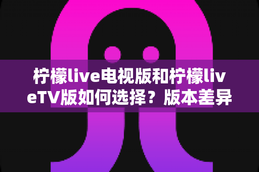 柠檬live电视版和柠檬liveTV版如何选择?版本差异对比与实用选购全指南 柠檬live电视版和柠檬liveTV版如何选择?版本差异对比与实用选购全指南