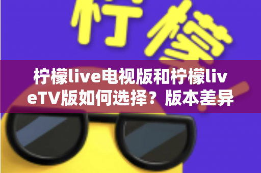 柠檬live电视版和柠檬liveTV版如何选择?版本差异对比与实用选购全指南 柠檬live电视版和柠檬liveTV版如何选择?版本差异对比与实用选购全指南