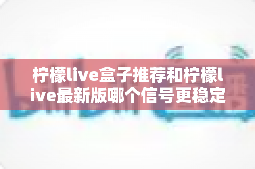 柠檬live盒子推荐和柠檬live最新版哪个信号更稳定？全面对比与选购指南