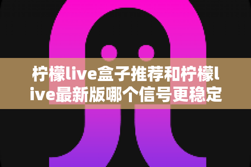 柠檬live盒子推荐和柠檬live最新版哪个信号更稳定？全面对比与选购指南