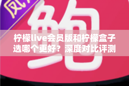 柠檬live会员版和柠檬盒子选哪个更好？深度对比评测与选购避坑指南