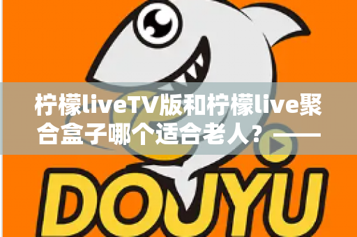 柠檬liveTV版和柠檬live聚合盒子哪个适合老人?——为家中长辈挑选观影方案的完整指南 柠檬liveTV版和柠檬live聚合盒子哪个适合老人?——为家中长辈挑选观影方案的完整指南