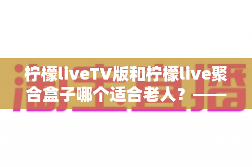 柠檬liveTV版和柠檬live聚合盒子哪个适合老人?——为家中长辈挑选观影方案的完整指南 柠檬liveTV版和柠檬live聚合盒子哪个适合老人?——为家中长辈挑选观影方案的完整指南