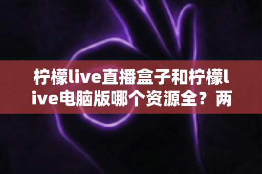 柠檬live直播盒子和柠檬live电脑版哪个资源全?两大版本深度对比全解析 柠檬live直播盒子和柠檬live电脑版哪个资源全?两大版本深度对比全解析