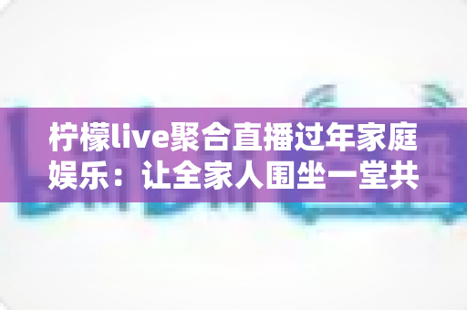 柠檬live聚合直播过年家庭娱乐:让全家人围坐一堂共享欢乐新春的智能观看指南 柠檬live聚合直播过年家庭娱乐:让全家人围坐一堂共享欢乐新春的智能观看指南