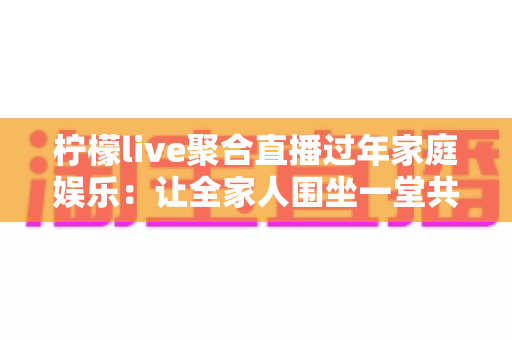 柠檬live聚合直播过年家庭娱乐：让全家人围坐一堂共享欢乐新春的智能观看指南