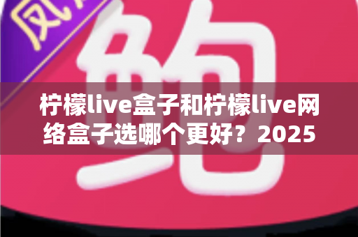 柠檬live盒子和柠檬live网络盒子选哪个更好？2025年最新选购指南全面解析