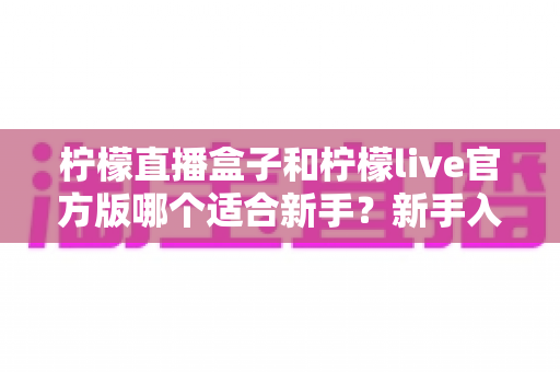 柠檬直播盒子和柠檬live官方版哪个适合新手?新手入门选型全攻略 柠檬直播盒子和柠檬live官方版哪个适合新手?新手入门选型全攻略