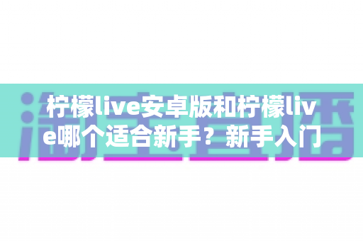 柠檬live安卓版和柠檬live哪个适合新手?新手入门选择与上手全攻略 柠檬live安卓版和柠檬live哪个适合新手?新手入门选择与上手全攻略