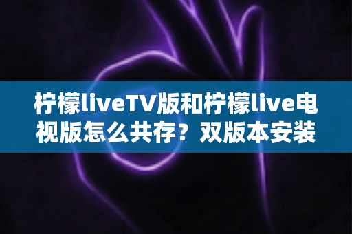 柠檬liveTV版和柠檬live电视版怎么共存？双版本安装全攻略与实用管理技巧