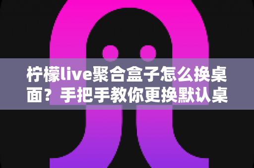 柠檬live聚合盒子怎么换桌面?手把手教你更换默认桌面启动器的完整实用教程 柠檬live聚合盒子怎么换桌面?手把手教你更换默认桌面启动器的完整实用教程