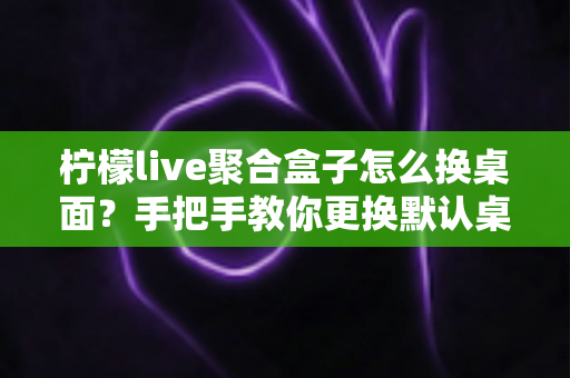 柠檬live聚合盒子怎么换桌面?手把手教你更换默认桌面启动器的完整实用教程 柠檬live聚合盒子怎么换桌面?手把手教你更换默认桌面启动器的完整实用教程