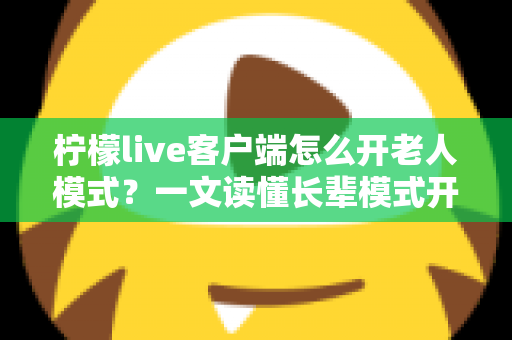 柠檬live客户端怎么开老人模式？一文读懂长辈模式开启方法、功能变化与常见问题