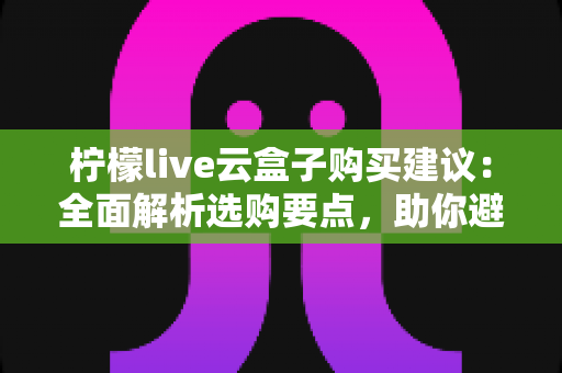 柠檬live云盒子购买建议：全面解析选购要点，助你避坑省钱做出明智决定