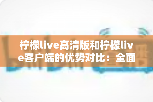 柠檬live高清版和柠檬live客户端的优势对比：全面解析助你选出最适合的观影直播方案
