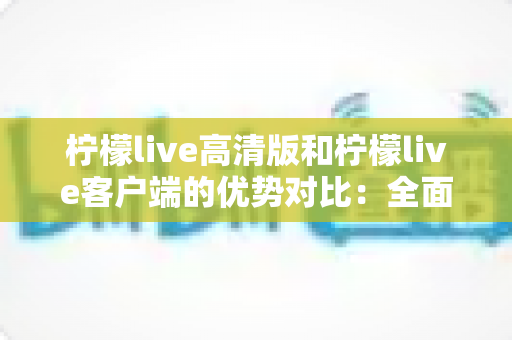 柠檬live高清版和柠檬live客户端的优势对比：全面解析助你选出最适合的观影直播方案