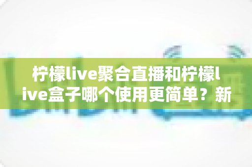 柠檬live聚合直播和柠檬live盒子哪个使用更简单？新手必看的使用难度全方位对比指南