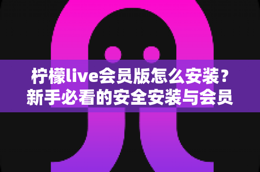 柠檬live会员版怎么安装?新手必看的安全安装与会员开通全攻略 柠檬live会员版怎么安装?新手必看的安全安装与会员开通全攻略