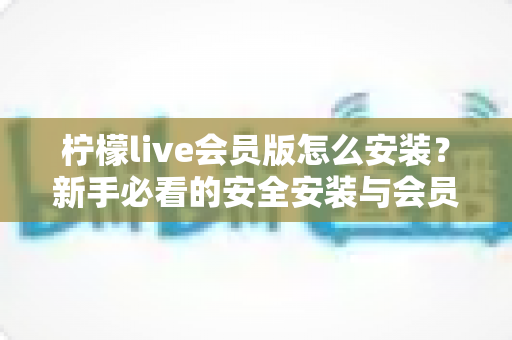 柠檬live会员版怎么安装?新手必看的安全安装与会员开通全攻略 柠檬live会员版怎么安装?新手必看的安全安装与会员开通全攻略