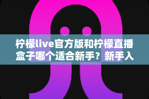 柠檬live官方版和柠檬直播盒子哪个适合新手？新手入门全面对比指南