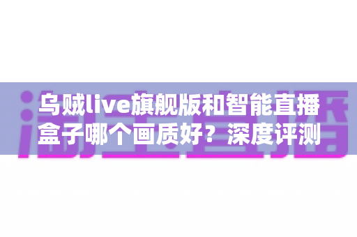 乌贼live旗舰版和智能直播盒子哪个画质好？深度评测帮你选对直播设备