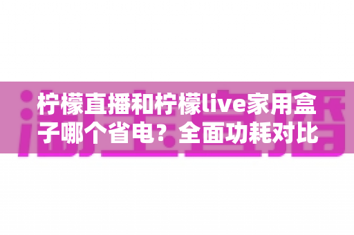 柠檬直播和柠檬live家用盒子哪个省电?全面功耗对比分析与选购指南 柠檬直播和柠檬live家用盒子哪个省电?全面功耗对比分析与选购指南