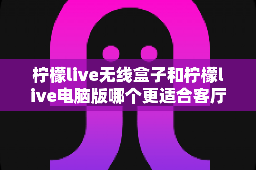 柠檬live无线盒子和柠檬live电脑版哪个更适合客厅？客厅观影设备选购全攻略