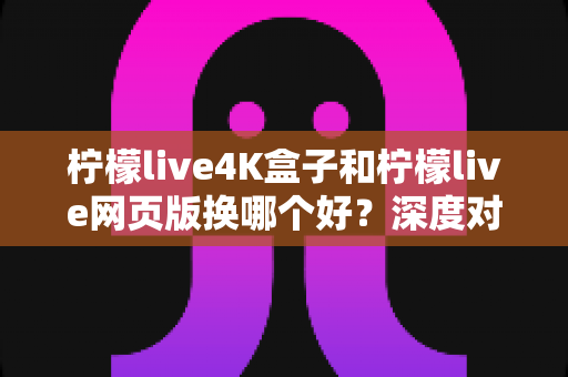 柠檬live4K盒子和柠檬live网页版换哪个好？深度对比测评帮你选对不选贵