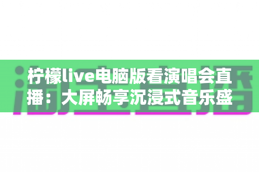 柠檬live电脑版看演唱会直播:大屏畅享沉浸式音乐盛宴的完整指南 柠檬live电脑版看演唱会直播:大屏畅享沉浸式音乐盛宴的完整指南