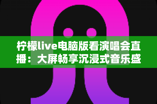 柠檬live电脑版看演唱会直播:大屏畅享沉浸式音乐盛宴的完整指南 柠檬live电脑版看演唱会直播:大屏畅享沉浸式音乐盛宴的完整指南