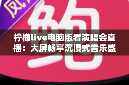 柠檬live电脑版看演唱会直播:大屏畅享沉浸式音乐盛宴的完整指南 柠檬live电脑版看演唱会直播:大屏畅享沉浸式音乐盛宴的完整指南