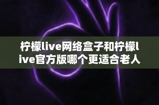 柠檬live网络盒子和柠檬live官方版哪个更适合老人用?一文看懂选购要点,让爸妈看电视更省心 柠檬live网络盒子和柠檬live官方版哪个更适合老人用?一文看懂选购要点,让爸妈看电视更省心