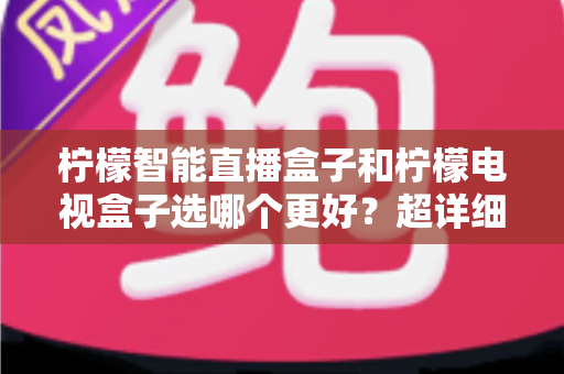 柠檬智能直播盒子和柠檬电视盒子选哪个更好？超详细选购对比指南助你轻松做出正确决定