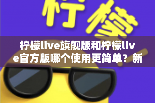 柠檬live旗舰版和柠檬live官方版哪个使用更简单?新手必看的全面对比与选择指南 柠檬live旗舰版和柠檬live官方版哪个使用更简单?新手必看的全面对比与选择指南