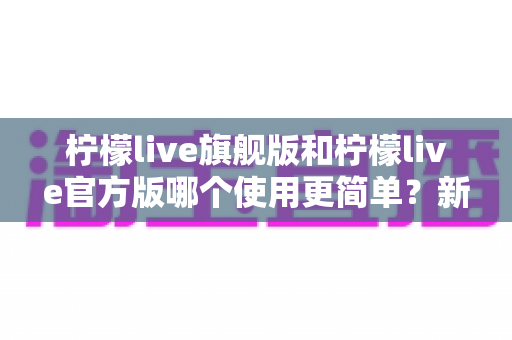 柠檬live旗舰版和柠檬live官方版哪个使用更简单?新手必看的全面对比与选择指南 柠檬live旗舰版和柠檬live官方版哪个使用更简单?新手必看的全面对比与选择指南