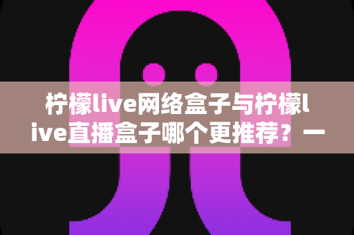 柠檬live网络盒子与柠檬live直播盒子哪个更推荐?一篇讲透差异的选购指南 柠檬live网络盒子与柠檬live直播盒子哪个更推荐?一篇讲透差异的选购指南