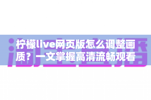 柠檬live网页版怎么调整画质？一文掌握高清流畅观看的完整设置指南与实用技巧