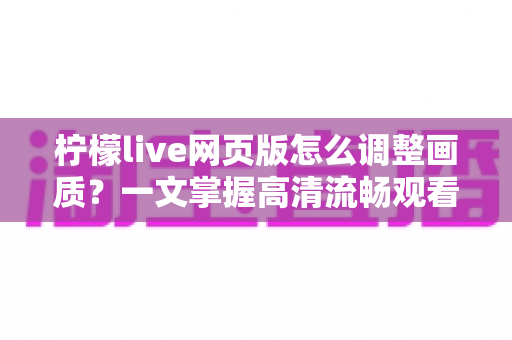 柠檬live网页版怎么调整画质？一文掌握高清流畅观看的完整设置指南与实用技巧