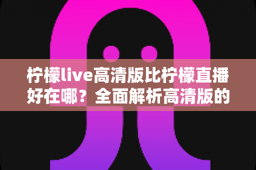 柠檬live高清版比柠檬直播好在哪?全面解析高清版的核心优势与选择指南 柠檬live高清版比柠檬直播好在哪?全面解析高清版的核心优势与选择指南