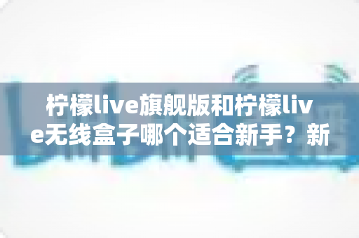 柠檬live旗舰版和柠檬live无线盒子哪个适合新手?新手必看的功能对比与选购避坑指南 柠檬live旗舰版和柠檬live无线盒子哪个适合新手?新手必看的功能对比与选购避坑指南