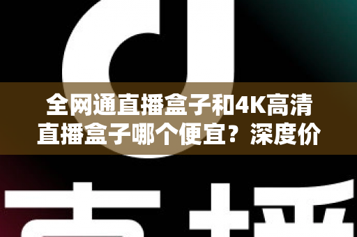 全网通直播盒子和4K高清直播盒子哪个便宜？深度价格对比与实用选购指南