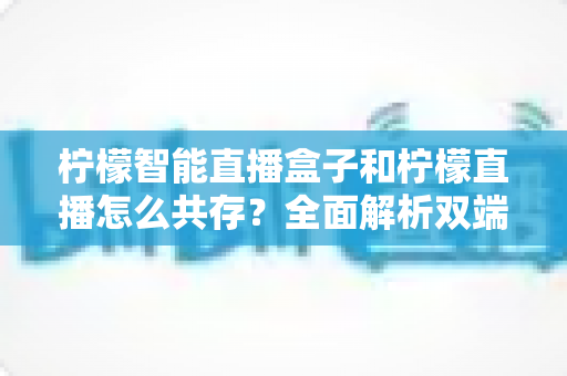 柠檬智能直播盒子和柠檬直播怎么共存?全面解析双端协同使用指南 柠檬智能直播盒子和柠檬直播怎么共存?全面解析双端协同使用指南