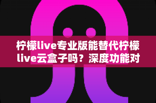 柠檬live专业版能替代柠檬live云盒子吗？深度功能对比与选购避坑指南
