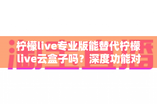 柠檬live专业版能替代柠檬live云盒子吗？深度功能对比与选购避坑指南