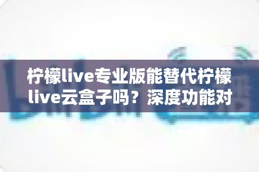 柠檬live专业版能替代柠檬live云盒子吗？深度功能对比与选购避坑指南