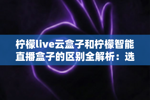 柠檬live云盒子和柠檬智能直播盒子的区别全解析：选购前必读的深度对比指南