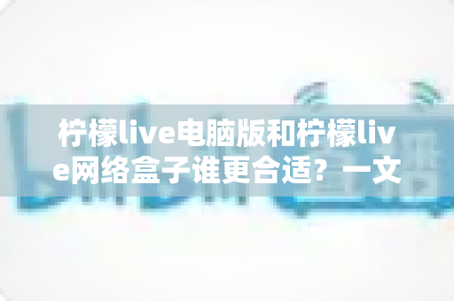 柠檬live电脑版和柠檬live网络盒子谁更合适？一文看懂两种版本的核心差异与选购建议
