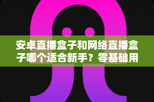 安卓直播盒子和网络直播盒子哪个适合新手？零基础用户选购指南与深度对比解析